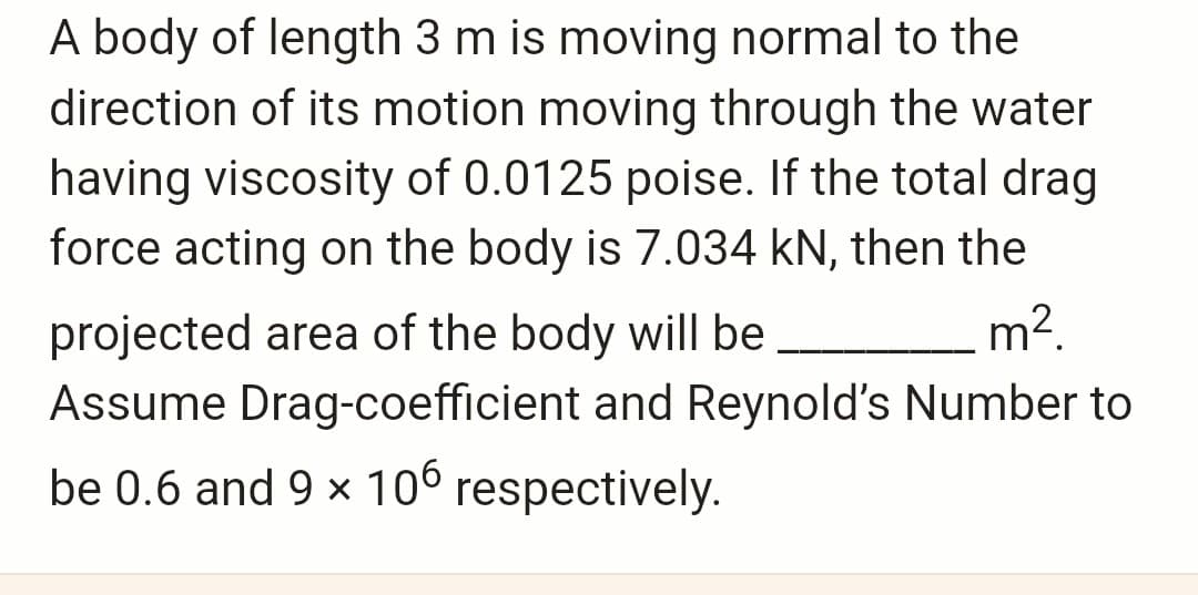 A body of length 3 m is moving normal to the
direction of its motion moving through the water
having viscosity of 0.0125 poise. If the total drag
force acting on the body is 7.034 kN, then the
m².
projected area of the body will be
Assume Drag-coefficient and Reynold's Number to
be 0.6 and 9 × 106 respectively.