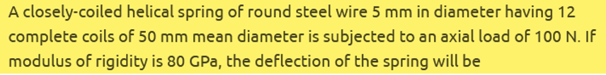 A closely-coiled helical spring of round steel wire 5 mm in diameter having 12
complete coils of 50 mm mean diameter is subjected to an axial load of 100 N. If
modulus of rigidity is 80 GPa, the deflection of the spring will be