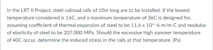 In the LRT II Project, steel railroad rails of 10m long are to be installed. If the lowest
temperature considered is 16C, and a maximum temperature of 36C is designed for,
assuming coefficient of thermal expansion of steel to be 11.6 x 10^-6 m/m-C and modulus
of elasticity of steel to be 207,000 MPa. Should the excessive high summer temperature
of 40C occur, determine the induced stress in the rails at that temperature. (Pa)