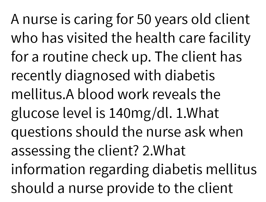 A nurse is caring for 50 years old client
who has visited the health care facility
for a routine check up. The client has
recently diagnosed with diabetis
mellitus.A blood work reveals the
glucose level is 140mg/dl. 1.What
questions should the nurse ask when
assessing the client? 2.What
information regarding diabetis mellitus
should a nurse provide to the client
