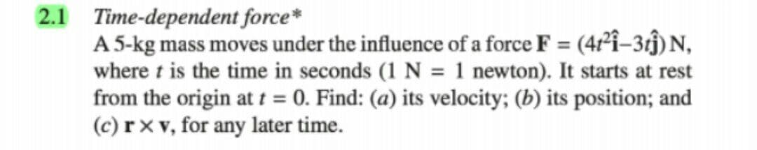 2.1 Time-dependent force*
A 5-kg mass moves under the influence of a force F = (4²î-3ĵ) N,
where t is the time in seconds (1 N = 1 newton). It starts at rest
from the origin at t = 0. Find: (a) its velocity; (b) its position; and
(c) r x v, for any later time.
