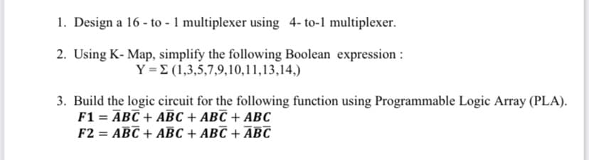 1. Design a 16 - to - 1 multiplexer using 4- to-1 multiplexer.
2. Using K- Map, simplify the following Boolean expression :
Y =E (1,3,5,7,9,10,11,13,14,)
3. Build the logic circuit for the following function using Programmable Logic Array (PLA).
F1 = ĀBC + ABC + ABC + ABC
F2 = ABC + ABC + ABC + ĀBC

