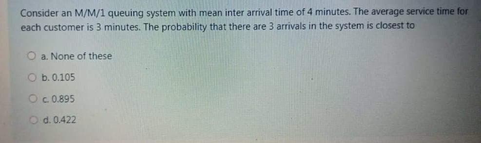 Consider an M/M/1 queuing system with mean inter arrival time of 4 minutes. The average service time for
each customer is 3 minutes. The probability that there are 3 arrivals in the system is closest to
O a. None of these
O b. 0.105
Oc. 0.895
O d. 0.422
