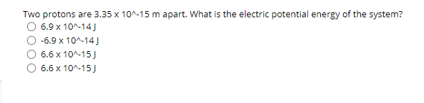 Two protons are 3.35 x 10^-15 m apart. What is the electric potential energy of the system?
6.9 x 10^-14J
-6.9 x 10^-14 J
6.6 x 10^-15J
O 6.6 x 10^-15J
