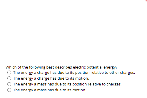 Which of the following best describes electric potential energy?
The energy a charge has due to its position relative to other charges.
The energy a charge has due to its motion.
The energy a mass has due to its position relative to charges.
The energy a mass has due to its motion.
