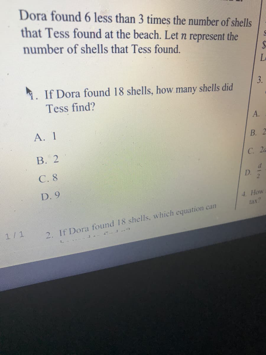 Dora found 6 less than 3 times the number of shells
that Tess found at the beach. Let n represent the
number of shells that Tess found.
La
1. If Dora found 18 shells, how many shells did
3.
Tess find?
А.
А. 1
В. 2
В. 2
С. 2а
C. 8
D.
D. 9
4. How
tax?
1/1
2. If Dora found 18 shells, which equation can
L ----

