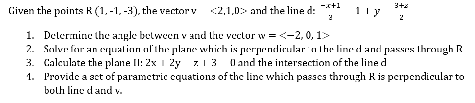 -x+1
3+z
Given the points R (1, -1, -3), the vector v = <2,1,0> and the line d: = 1 + y =
3
2
1. Determine the angle between v and the vector w = <-2, 0, 1>
2. Solve for an equation of the plane which is perpendicular to the line d and passes through R
3. Calculate the plane II: 2x + 2y - z + 3 = 0 and the intersection of the line d
4. Provide a set of parametric equations of the line which passes through R is perpendicular to
both line d and v.