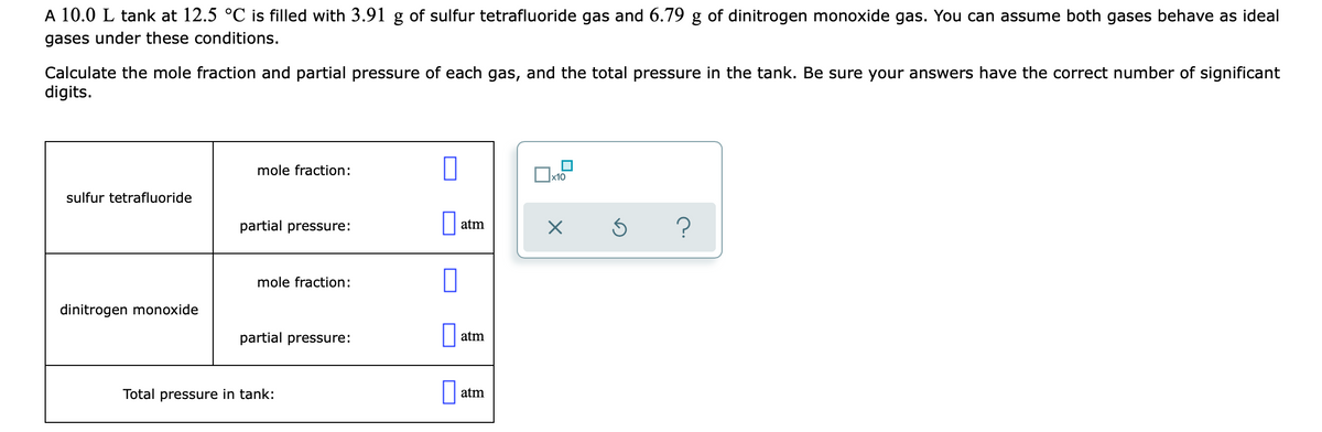 A 10.0 L tank at 12.5 °C is filled with 3.91 g of sulfur tetrafluoride gas and 6.79 g of dinitrogen monoxide gas. You can assume both gases behave as ideal
gases under these conditions.
Calculate the mole fraction and partial pressure of each gas, and the total pressure in the tank. Be sure your answers have the correct number of significant
digits.
mole fraction:
x10
sulfur tetrafluoride
partial pressure:
atm
mole fraction:
dinitrogen monoxide
partial pressure:
atm
Total pressure in tank:
atm
