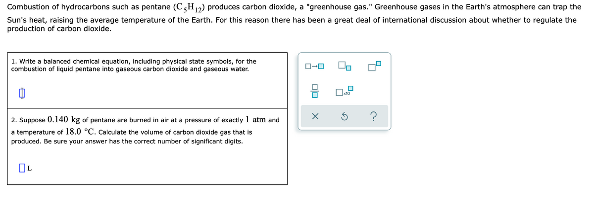 Combustion of hydrocarbons such as pentane (C,H,2) produces carbon dioxide, a "greenhouse gas." Greenhouse gases in the Earth's atmosphere can trap the
Sun's heat, raising the average temperature of the Earth. For this reason there has been a great deal of international discussion about whether to regulate the
production of carbon dioxide.
1. Write a balanced chemical equation, including physical state symbols, for the
combustion of liquid pentane into gaseous carbon dioxide and gaseous water.
2. Suppose 0.140 kg of pentane are burned in air at a pressure of exactly 1 atm and
a temperature of 18.0 °C. Calculate the volume of carbon dioxide gas that is
produced. Be sure your answer has the correct number of significant digits.
OL
