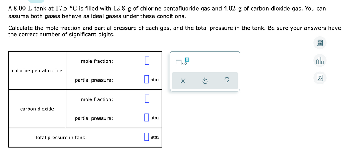 A 8.00 L tank at 17.5 °C is filled with 12.8 g of chlorine pentafluoride gas and 4.02 g of carbon dioxide gas. You can
assume both gases behave as ideal gases under these conditions.
Calculate the mole fraction and partial pressure of each gas, and the total pressure in the tank. Be sure your answers have
the correct number of significant digits.
olo
mole fraction:
chlorine pentafluoride
partial pressure:
atm
Ar
mole fraction:
carbon dioxide
partial pressure:
atm
Total pressure in tank:
atm
