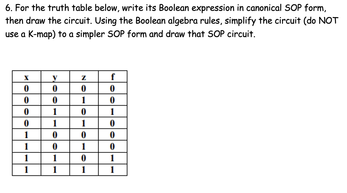 6. For the truth table below, write its Boolean expression in canonical SOP form,
then draw the circuit. Using the Boolean algebra rules, simplify the circuit (do NOT
use a K-map) to a simpler SOP form and draw that SOP circuit.
X
1
1
1
1
1
1
1
1
1
1
1
1
1
1
