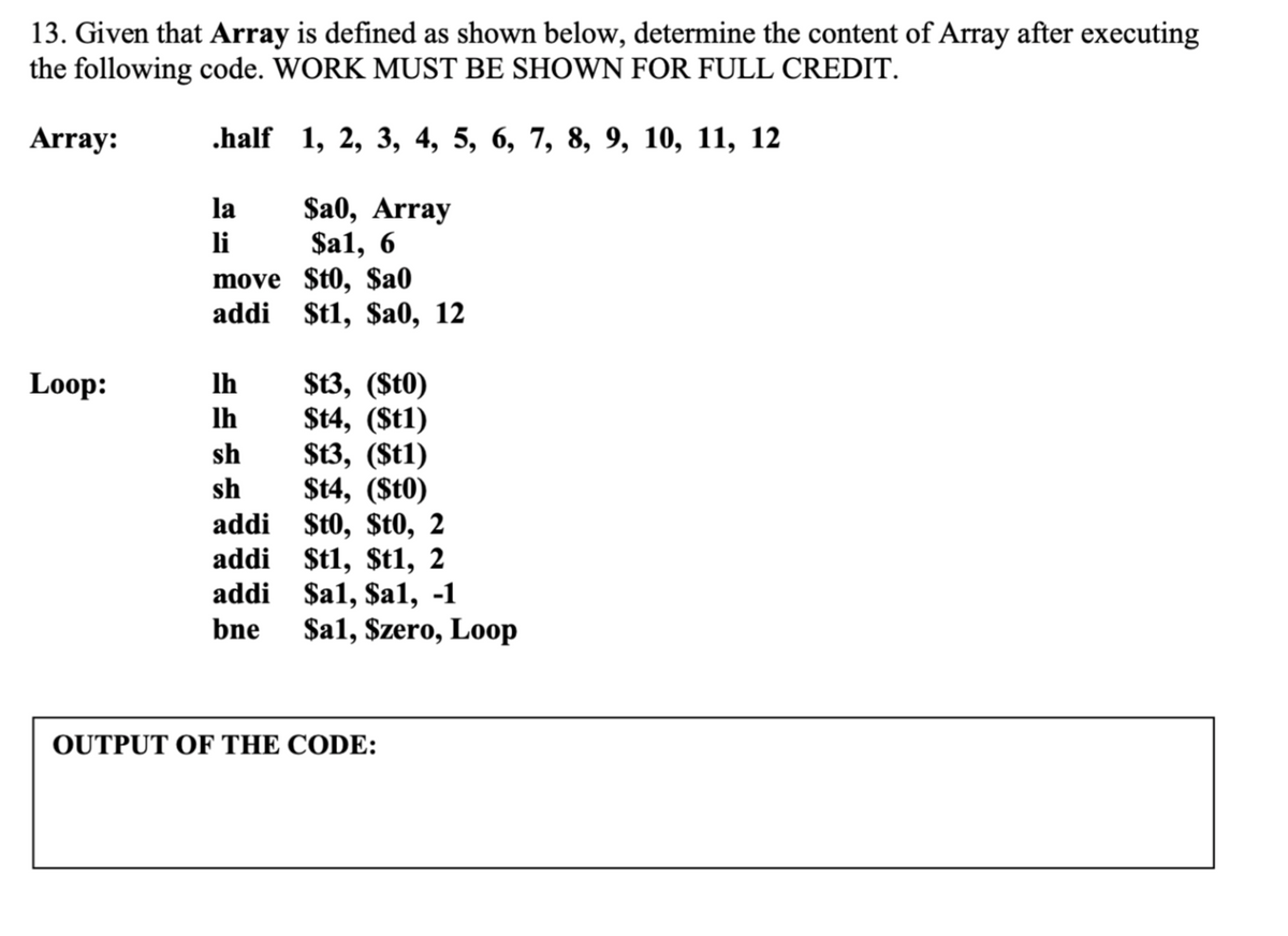 13. Given that Array is defined as shown below, determine the content of Array after executing
the following code. WORK MUST BE SHOWN FOR FULL CREDIT.
Array:
.half 1, 2, 3, 4, 5, 6, 7, 8, 9, 10, 11, 12
$a0, Array
$a1, 6
move $t0, $a0
addi $t1, $a0, 12
la
li
Loop:
$t3, (St0)
$t4, (St1)
$t3, (St1)
$t4, (St0)
addi $t0, $t0, 2
addi $t1, $t1, 2
addi $a1, $al, -1
$a1, Szero, Loop
Ih
Ih
sh
sh
bne
OUTPUT OF THE CODE:
