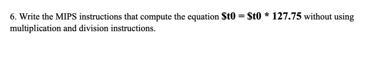 6. Write the MIPS instructions that compute the equation $t0 = $t0 * 127.75 without using
multiplication and division instructions.
