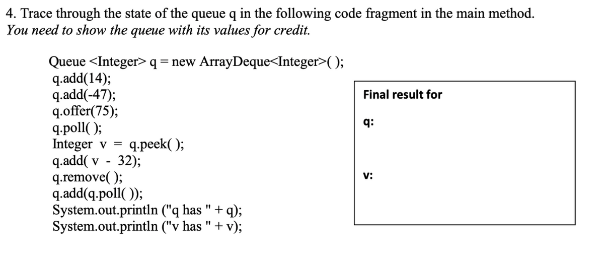 4. Trace through the state of the queue q in the following code fragment in the main method.
You need to show the queue with its values for credit.
Queue <Integer> q = new ArrayDeque<Integer>);
q.add(14);
q.add(-47);
q.offer(75);
q.poll( );
Integer v =
q.add( v
q.remove( );
q.add(q.poll( ));
System.out.println ("q has " + q);
System.out.println ("v has " + v);
Final result for
q:
q.peek( );
32);
v:
