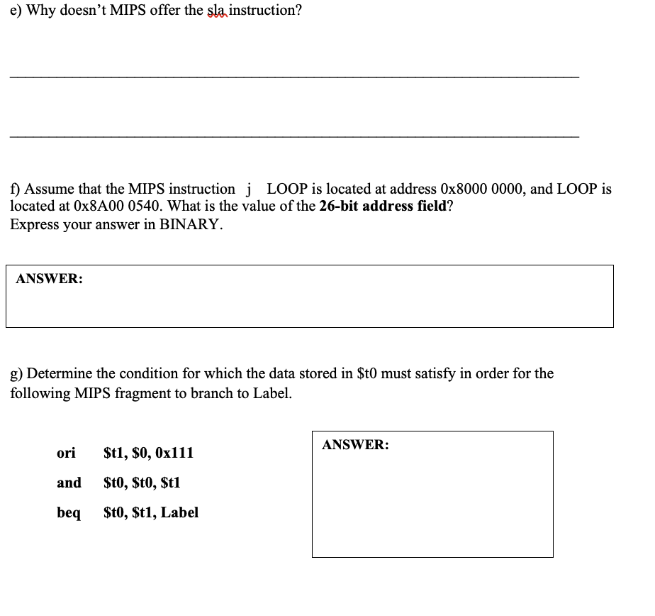 e) Why doesn't MIPS offer the şla instruction?
f) Assume that the MIPS instruction i LOOP is located at address 0x8000 0000, and LOOP is
located at 0X8A00 0540. What is the value of the 26-bit address field?
Express your answer in BINARY.
ANSWER:
g) Determine the condition for which the data stored in $t0 must satisfy in order for the
following MIPS fragment to branch to Label.
ANSWER:
ori
$t1, $0, 0x111
and
St0, $t0, $t1
beq $t0, $t1, Label
