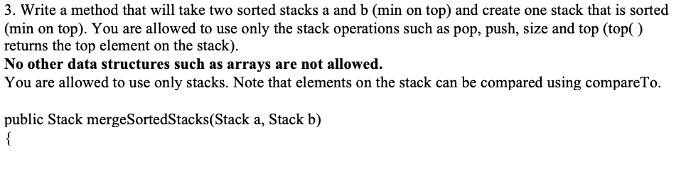 3. Write a method that will take two sorted stacks a and b (min on top) and create one stack that is sorted
(min on top). You are allowed to use only the stack operations such as pop, push, size and top (top()
returns the top element on the stack).
No other data structures such as arrays are not allowed.
You are allowed to use only stacks. Note that elements on the stack can be compared using compareTo.
public Stack mergeSortedStacks(Stack a, Stack b)
{
