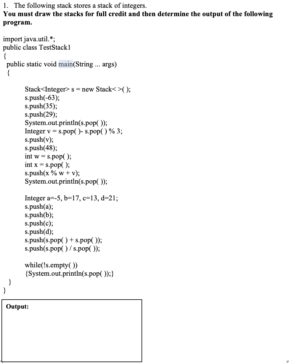 1. The following stack stores a stack of integers.
You must draw the stacks for full credit and then determine the output of the following
program.
import java.util.*;
public class TestStack1
{
public static void main(String .. args)
Stack<Integer> s = new Stack<>();
s.push(-63);
s.push(35);
s.push(29);
System.out.println(s.pop( ));
Integer v = s.pop( )- s.pop() % 3;
s.push(v);
s.push(48);
int w = s.pop( );
int x = s.pop( );
s.push(x % w + v);
System.out.println(s.pop( ));
Integer a=-5, b=17, c=13, d=21;
s.push(a);
s.push(b);
s.push(c);
s.push(d);
s.push(s.pop( ) + s.pop( ));
s.push(s.pop( ) / s.pop( ));
while(!s.empty( ))
{System.out.println(s.pop( ));}
}
Output:
