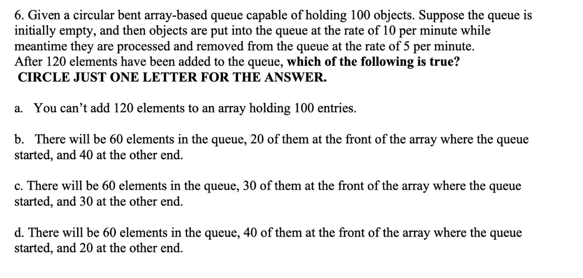 6. Given a circular bent array-based queue capable of holding 100 objects. Suppose the queue is
initially empty, and then objects are put into the queue at the rate of 10 per minute while
meantime they are processed and removed from the queue at the rate of 5 per minute.
After 120 elements have been added to the queue, which of the following is true?
CIRCLE JUST ONE LETTER FOR THE ANSWER.
a. You can't add 120 elements to an array holding 100 entries.
b. There will be 60 elements in the queue, 20 of them at the front of the array where the queue
started, and 40 at the other end.
c. There will be 60 elements in the queue, 30 of them at the front of the array where the queue
started, and 30 at the other end.
d. There will be 60 elements in the queue, 40 of them at the front of the array where the queue
started, and 20 at the other end.
