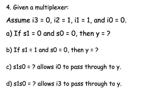 4. Given a multiplexer:
Assume i3 = 0, i2 = 1, i1 = 1, and i0 = 0.
a) If s1 = 0 and s0 = 0, then y = ?
b) If s1 = 1 and so = 0, then y = ?
c) s1s0 = ? allows i0 to pass through to y.
d) sls0 = ? allows i3 to pass through to y.
