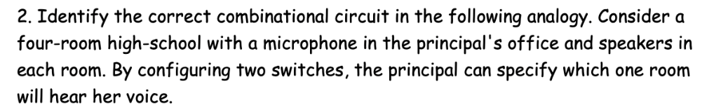 2. Identify the correct combinational circuit in the following analogy. Consider a
four-room high-school with a microphone in the principal's office and speakers in
each room. By configuring two switches, the principal can specify which one room
will hear her voice.
