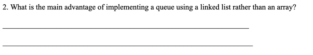 2. What is the main advantage of implementing a queue using a linked list rather than an
array?
