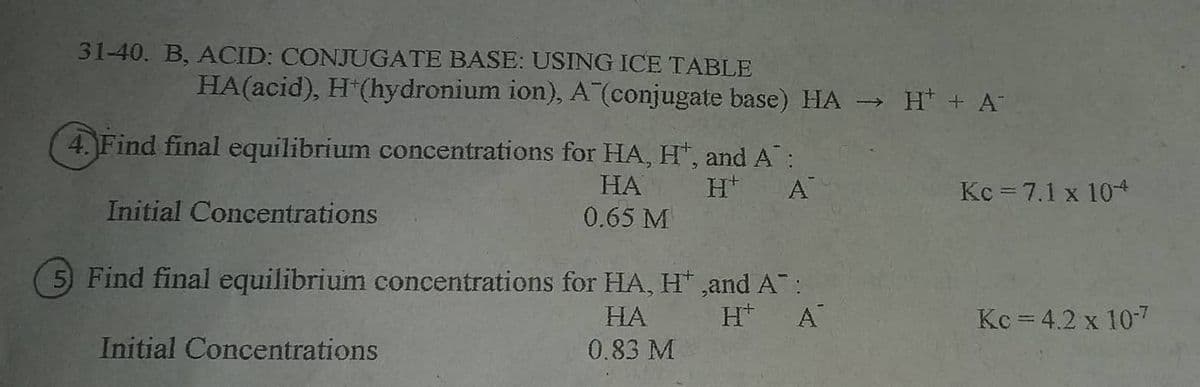 31-40. B, ACID: CONJUGATE BASE: USING ICE TABLE
HA(acid), H (hydronium ion), A (conjugate base) HA -
» H* + A
4. Find final equilibrium concentrations for HA, H", and A:
НА
0.65 M
A
Kc = 7.1 x 10
Initial Concentrations
5) Find final equilibrium concentrations for HA, H* ,and A:
H* A
НА
Kc = 4.2 x 10-7
Initial Concentrations
0.83 M
