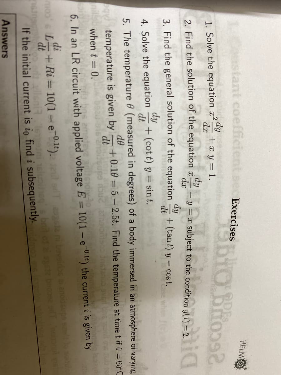 stant coefficient se ExercisesO Brio
HELM
ODES
1. Solve the equation x2.
dy
+x y = 1.
dx
2. Find the solution of the equation y-subject to
dx
dy
3. Find the general solution of the equation
dt
+ (tant) y = co t.
dy
4. Solve the equation
dt
+ (cot t) y = sin t.
5. The temperature 0 (measured in degrees) of a body immersed in an atmosphere of varying
de
+0.10 = 5 – 2.5t. Find the temperature at time t if 0 = 60°C
dt
%3D
%3D
temperature is given by
when t = 0.
%3D
%3D
6. In an LR circuit with applied voltage E = 10(1 – e-0-1t) the current i is given by
moo s L+Ri = 10(1 = e-0.1t).l aT gsa ni bavairios a anodsupa s
dlleniemerni eluoiheg sbnit os i ogete beose a
If the initial current is io find i subsequently. mos. olu
di
%3D
dt
Answers
