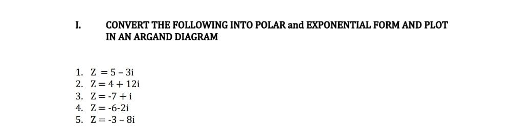 I.
CONVERT THE FOLLOWING INTO POLAR and EXPONENTIAL FORM AND PLOT
IN AN ARGAND DIAGRAM
1. Z = 5 - 3i
2. Z = 4 + 12i
3. Z= -7 + i
4. Z= -6-2i
5. Z= -3 - 8i
