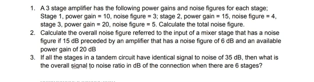 1. A3 stage amplifier has the following power gains and noise figures for each stage;
Stage 1, power gain = 10, noise figure = 3; stage 2, power gain = 15, noise figure = 4,
stage 3, power gain = 20, noise figure = 5. Calculate the total noise figure.
2. Calculate the overall noise figure referred to the input of a mixer stage that has a noise
figure if 15 dB preceded by an amplifier that has a noise figure of 6 dB and an available
power gain of 20 dB
3. If all the stages in a tandem circuit have identical signal to noise of 35 dB, then what is
the overall signal to noise ratio in dB of the connection when there are 6 stages?
