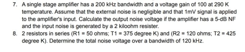 7. A single stage amplifier has a 200 kHz bandwidth and a voltage gain of 100 at 290 K
temperature. Assume that the external noise is negligible and that 1mV signal is applied
to the amplifier's input. Calculate the output noise voltage if the amplifier has a 5-dB NF
and the input noise is generated by a 2 kiloohm resister.
8. 2 resistors in series (R1 = 50 ohms; T1 = 375 degree K) and (R2 = 120 ohms; T2 = 425
degree K). Determine the total noise voltage over a bandwidth of 120 kHz.
