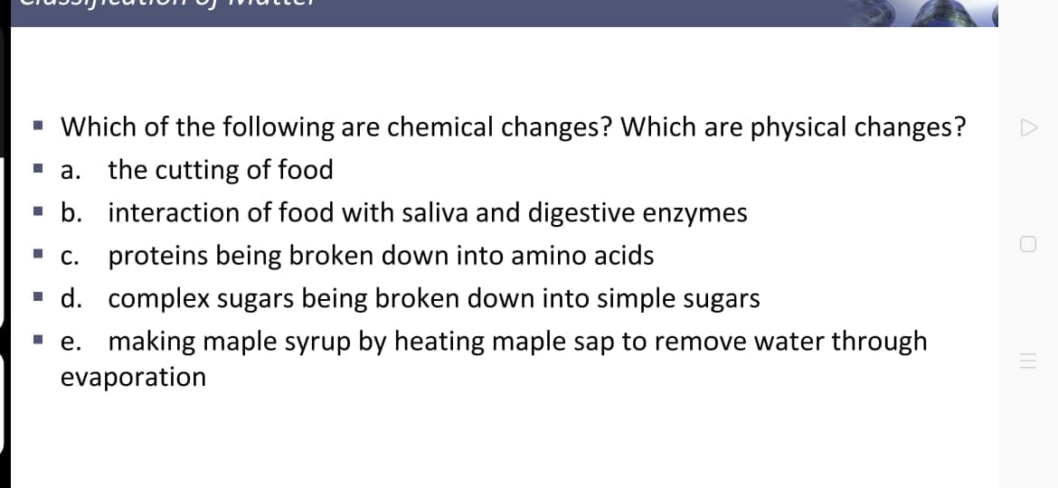 - Which of the following are chemical changes? Which are physical changes?
- a. the cutting of food
· b. interaction of food with saliva and digestive enzymes
".. proteins being broken down into amino acids
- d. complex sugars being broken down into simple sugars
e. making maple syrup by heating maple sap to remove water through
evaporation
