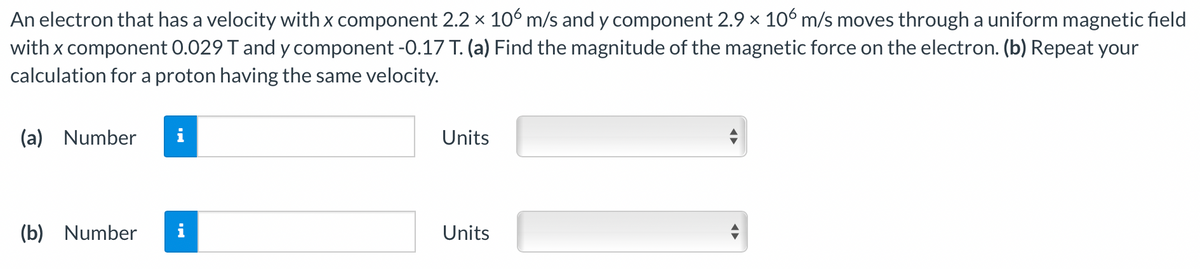 An electron that has a velocity with x component 2.2 x 106 m/s and y component 2.9 × 106 m/s moves through a uniform magnetic field
with x component 0.029 T and y component -0.17 T. (a) Find the magnitude of the magnetic force on the electron. (b) Repeat your
calculation for a proton having the same velocity.
(a) Number
i
Units
(b) Number
i
Units
