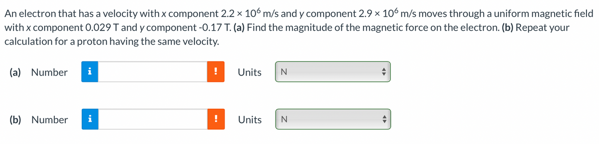 An electron that has a velocity with x component 2.2 x 10% m/s and y component 2.9 x 10° m/s moves through a uniform magnetic field
with x component 0.029 T and y component -0.17 T. (a) Find the magnitude of the magnetic force on the electron. (b) Repeat your
calculation for a proton having the same velocity.
(a) Number
Units
(b) Number
i
Units
