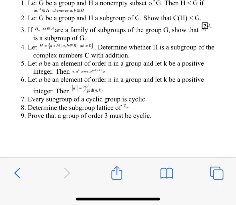 1. Let G be a group and H a nonempty subset of G. Then H <G if
abEH whenever a,bƐH
2. Let G be a group and H a subgroup of G. Show that C(H) <G.
3. If H. :aEA are a family of subgroups of the group G, show that
is a subgroup of G.
4. Let H - {a + bi | a,bɛR, ab z 0} . Determine whether H is a subgroup of the
complex numbers C with addition.
5. Let a be an element of order n in a group and let k be a positive
integer. Then <a* >=< a™d mA)>
6. Let a be an element of order n in a group and let k be a positive
integer. Then l- gcd(n,.k)
7. Every subgroup of a cyclic group is cyclic.
8. Determine the subgroup lattice of Z
9. Prove that a group of order 3 must be cyclic.
la*| =
