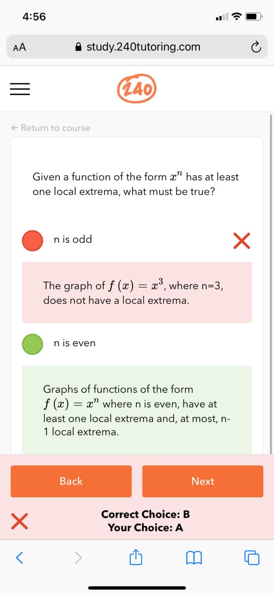 4:56
AA
A study.240tutoring.com
(L40
+ Return to course
Given a function of the form x" has at least
one local extrema, what must be true?
n is odd
The graph of f (x) = x°, where n=3,
does not have a local extrema.
%3D
n is even
Graphs of functions of the form
f (x) = x" where n is even, have at
least one local extrema and, at most, n-
1 local extrema.
Back
Next
Correct Choice: B
Your Choice: A
