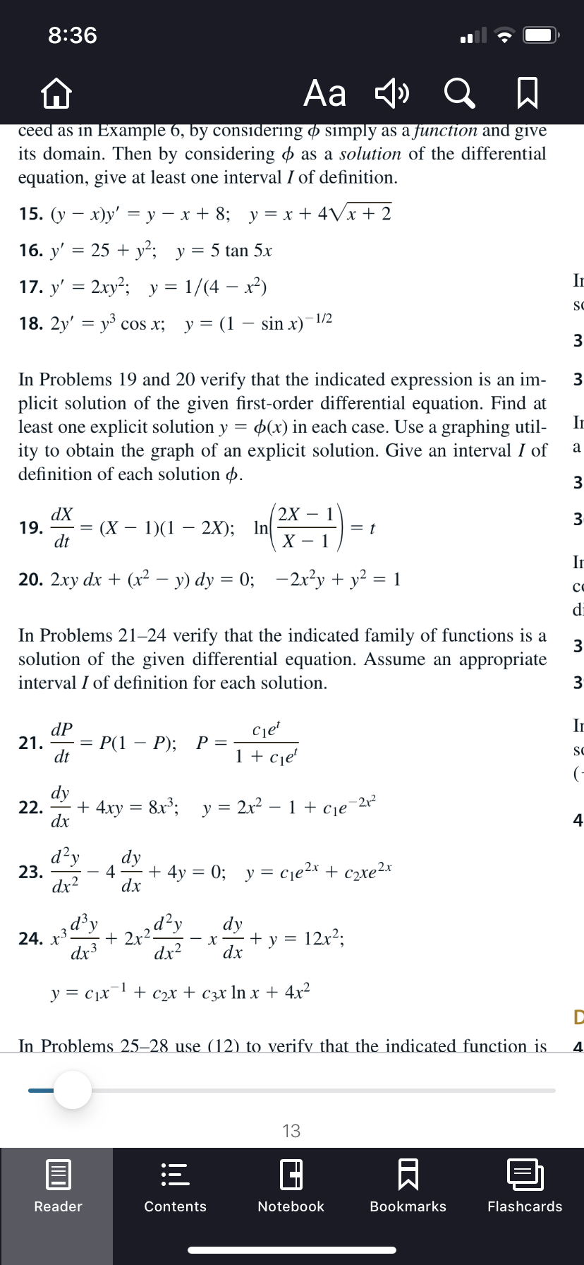 8:36
Aa 4» Q A
ceed as in Example 6, by considering ø simply as a function and give
its domain. Then by considering o as a solution of the differential
equation, give at least one interval I of definition.
15. (у — х)у' —у — х+ 8; у%3Dх + 4Vx+ 2
16. y' = 25 + y²; y= 5 tan 5x
In
17. y' = 2xy²; y = 1/(4 – x²)
SC
- 1/2
18. 2y' — уз сos x; у%3D (1 — sin x)
3
In Problems 19 and 20 verify that the indicated expression is an im-
plicit solution of the given first-order differential equation. Find at
least one explicit solution y = p(x) in each case. Use a graphing util-
ity to obtain the graph of an explicit solution. Give an interval I of
definition of each solution p.
In
3
2X – 1
dX
19.
dt
(X – 1)(1
2X); In
In
20. 2xy dx + (x2² – y) dy = 0; –2x²y + y² = 1
co
di
In Problems 21–24 verify that the indicated family of functions is a
solution of the given differential equation. Assume an appropriate
interval I of definition for each solution.
3
In
dP
21.
dt
Ce'
P(1
- P);
1 + cje'
SC
(-
dy
22. - + 4xy
dx
8x; y =
2x² – 1 + cje
-212
4
d?y
dy
4
+ 4y = 0; y = cje2x + c2xe2x
23.
dx2
dx
* 2r2d?,
dx?
d³y
dy
12x2;
24.
dx3
+ y
х
dx
1
y = c1x
+ С2х + Сэх In x + 4x2
In Problems 25–28 use (12) to verify that the indicated function is
4
13
Reader
Notebook
Bookmarks
Flashcards
Contents
IK
ШО
