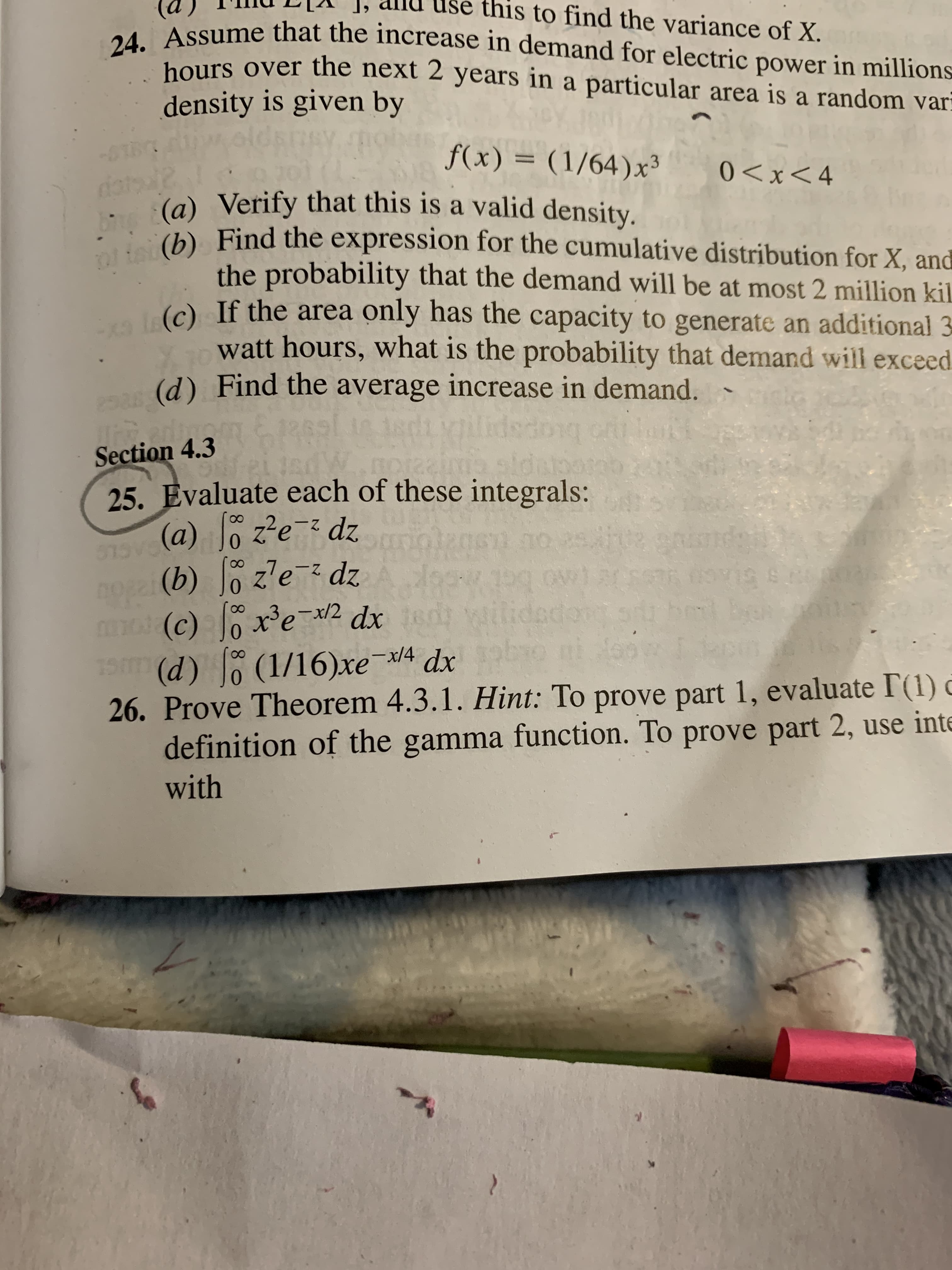 Usé this to find the variance of X.
24. Assume that the increase in demand for electric power in millions–
hours over the next 2 years in a particular area is a random var
density is given by
f(x) = (1/64)x³
0<x<4
(a) Verify that this is a valid density.
. (b) Find the expression for the cumulative distribution for X, and
the probability that the demand will be at most 2 million kil
(e) If the area only has the capacity to generate an additional 3
watt hours, what is the probability that demand will exceed
(d) Find the average increase in demand. -
12
Tter
Section 4.3
25. Evaluate each of these integrals:
(a) o z?e-z dz
513V
(b) Jo zlez dz
m dx
(c) xe-x2
19m
wilided
(d) 0 (1/16)xex/4 dx
26. Prove Theorem 4.3.1. Hint: To prove part 1, evaluate I'(1) ở
definition of the gamma function. To prove part 2, use inte
with
