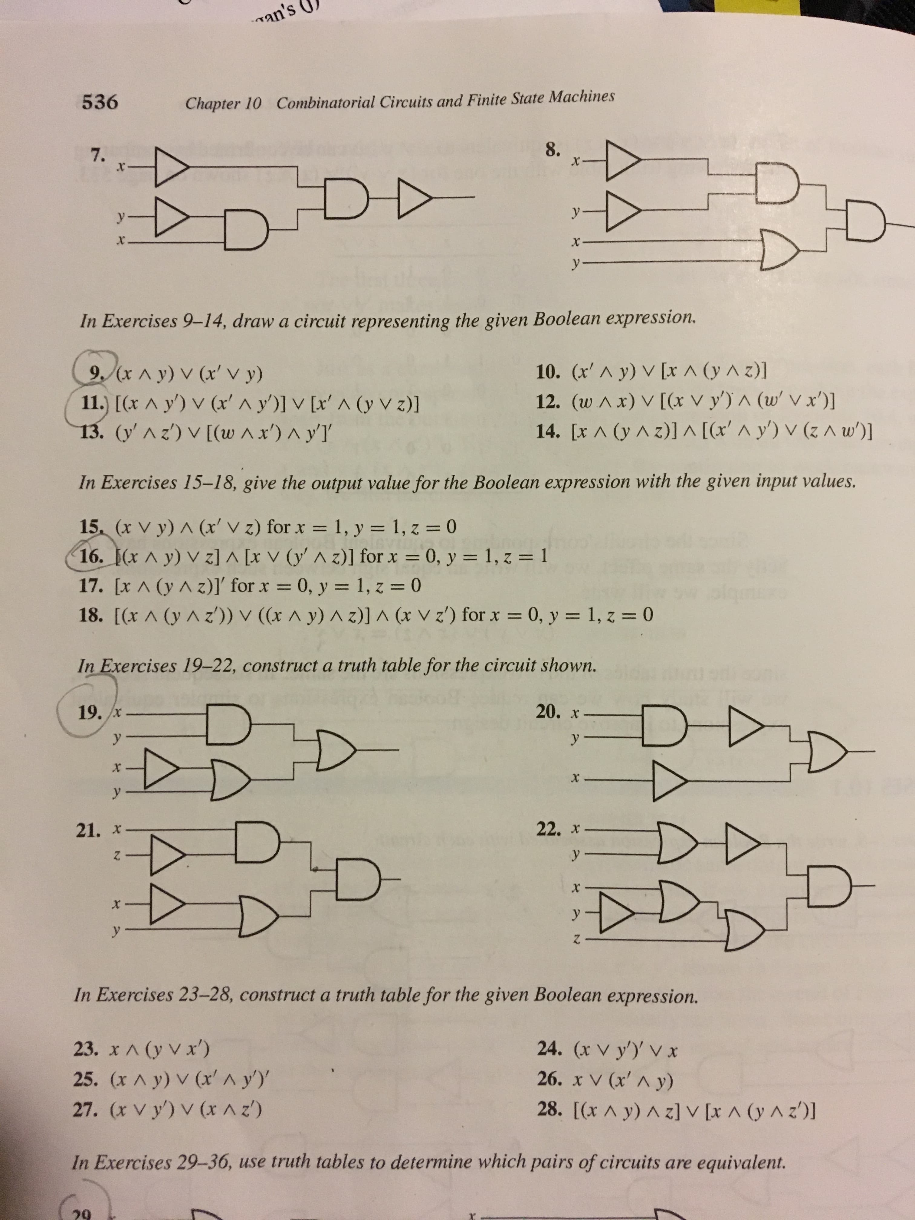 an's
536
Combinatorial Circuits and Finite State Machines
Chapter 10
8.
7.
x
y
X
y
In Exercises 9-14, draw a circuit representing the given Boolean expression.
10. (x'A y) V [x A (y A z)]
12. (w Ax) V [(x V y') A (w Vx')
14. [x A (y Az)] A [(x' A y') V (z A w)
9.(xA y) V (x' V y)
11.) [(x A y') v (x' ^ y')] V [x' A (y v z)]
13. (y'Az)V[(w Ax') ^ y'l
In Exercises 15-1 8, give the output value for the Boolean expression with the given input values.
15, (x V y) A (x' V z) for x 1, y = 1, z = 0
16. (x A y) V z] ^ [x V (y' ^ z)] for x = 0, y = 1, z = 1
17. [x A (yAz)]' for x 0, y 1, z = 0
18. [(x A (y Az)) V ((x A y) A z)] ^ (x vz') for x 0, y = 1, z = 0
qm: o
-
In Exercises 19-22, construct a truth table for the circuit shown.
20. x
19. x
y
у
X
y
22. x
21. х
y-
x
X
y
y
In Exercises 23-28, construct a truth table for the given Boolean expression.
23. x A (y V x')
25. (x A y) V (x^ y)
27. (x v y) v (x A z)
24. (x V y) V x
26. x V (x' A y)
28. [(x A y) A zl v [x A (y A z')]
In Exercises 29-36, use truth tables to determine which pairs of circuits are equivalent.
29
수수
AA
