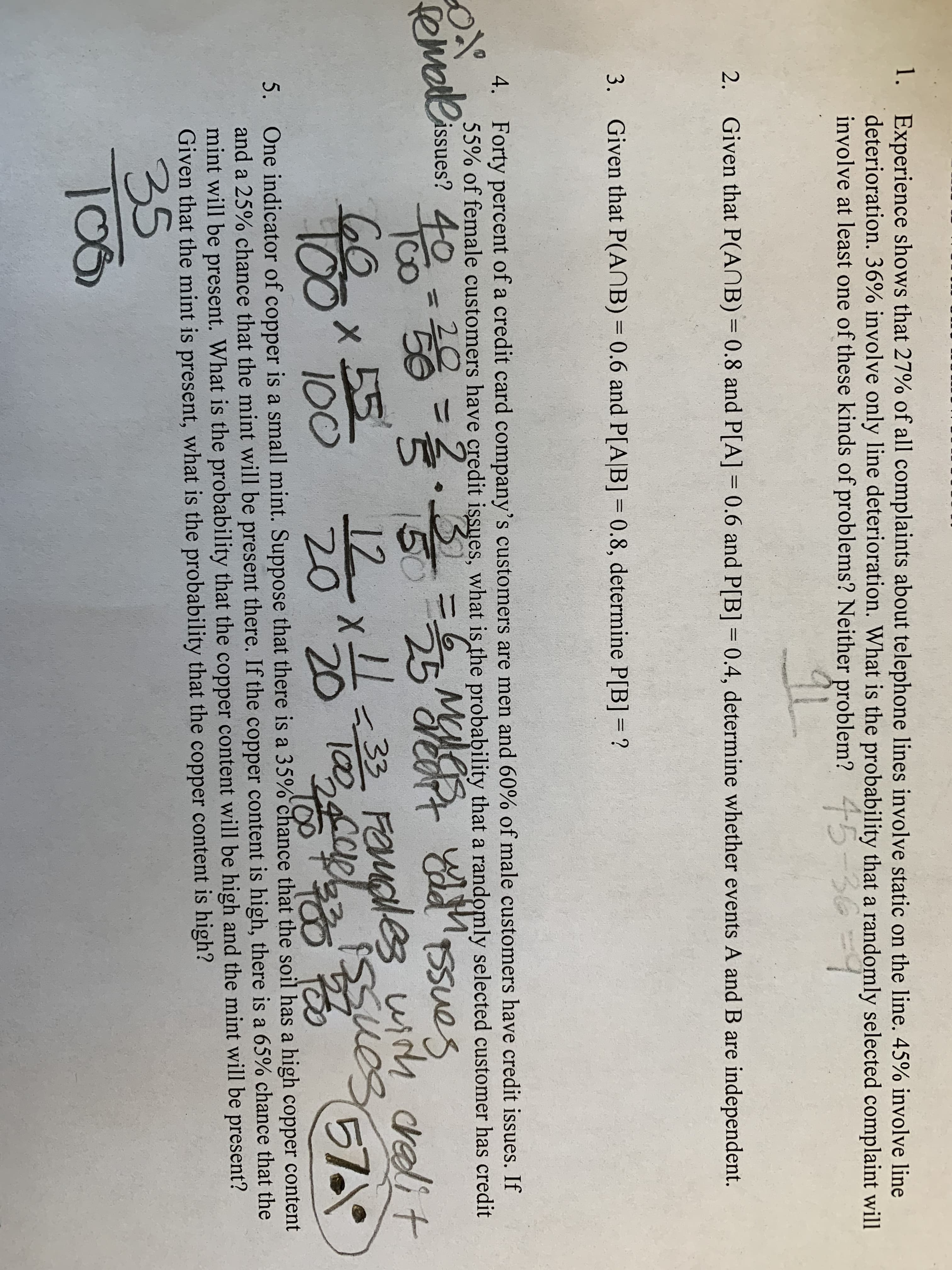 1. Experience shows that 27% of all complaints about telephone lines involve static on the line. 45% involve line
deterioration. 36% involve only line deterioration. What is the probability that a randomly selected complaint will
involve at least one of these kinds of problems? Neither problem? 4-5
2.
Given that P(ANB) = 0.8 and P[A] = 0.6 and P[B] = 0.4, determine whether events A and B are independent.
%3D
%3D
3.
Given that P(ANB) = 0.6 and P[A|B] = 0.8, determine P[B] = ?
%3D
%3D
4. Forty percent of a credit card company's customers are men and 60% of male customers have credit issues. If
55% of female customers have credit issues, what is the probability that a randomly selected customer has credit
iolissues?
20
remae
%3D
60.
100" T00
12x33 FOMales wih crelit
20 "20
12 x-0
57
100
T0O
One indicator of copper is a small mint. Suppose that there is a 35% chance that the soil has a high copper content
and a 25% chance that the mint will be present there. If the copper content is high, there is a 65% chance that the
mint will be present. What is the probability that the copper content will be high and the mint will be present?
Given that the mint is present, what is the probability that the copper content is high?
5.
35
10
