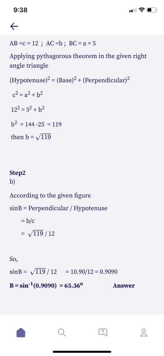 9:38
AB =c = 12 ; AC =b; BC= a = 5
Applying pythagorous theorem in the given right
angle triangle
(Hypotenuse)? = (Base)? + (Perpendicular)²
c2 = a² + b²
122 = 52 + b²
b2 = 144 -25 = 119
then b = V119
Step2
b)
According to the given figure
sinB = Perpendicular / Hypotenuse
= b/c
119 / 12
So,
sinB = V119 / 12
= 10.90/12 = 0.9090
B= sin(0.9090) = 65.36°
Answer
