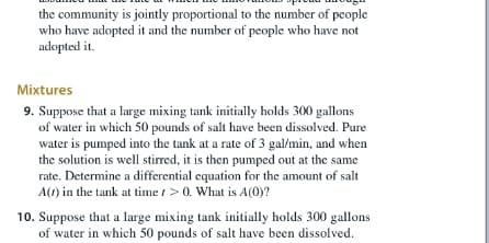 the community is jointly proportional to the number of people
who have adopted it and the number of people who have not
adopted it.
Mixtures
9. Suppose that a large mixing tank initially holds 300 gallons
of water in which 50 pounds of salt have been dissolved. Pure
water is pumped into the tank at a rate of 3 gal/min, and when
the solution is well stirred, it is then pumped out at the same
rate. Determine a differential equation for the amount of salt
A() in the tank at time t> 0. What is A(0)y?
10. Suppose that a large mixing tank initially holds 300 gallons
of water in which 50 pounds of salt have been dissolved.
