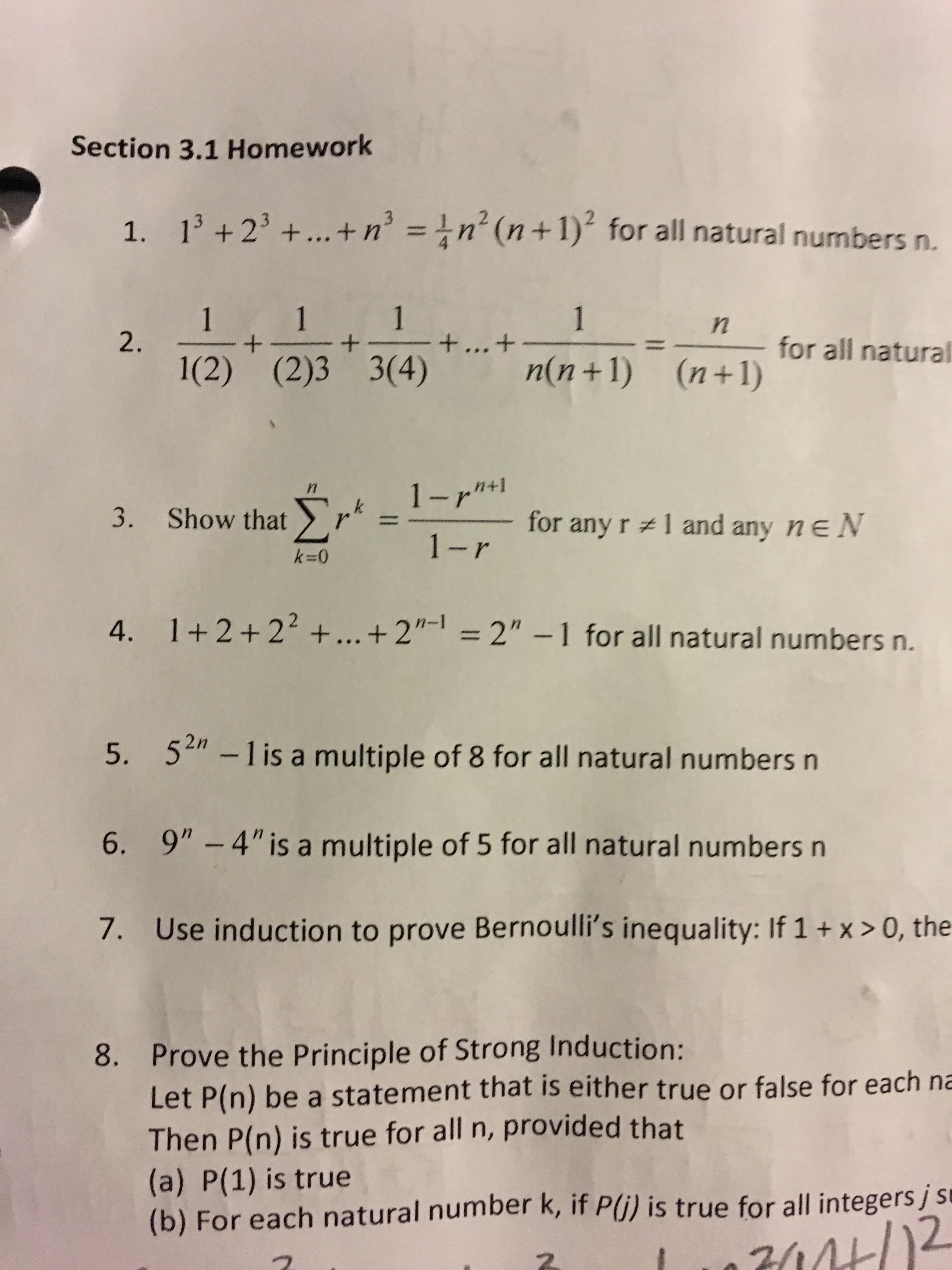 Section 3.1 Homework
13 +23+... +n = 1n (n +1) for all natural numbers n.
1.
1
+ ... +
1
1
1
+
for all natural
+
2.
n(n+1) (n+1)
1(2) (2)3 3(4)
1-r*
n
1 and any ne N
for any r
3. Show thatr"
1-r
k=0
1+2+22 +... + 2"- = 2" -1 for all natural numbers n.
4.
52 -1 is a multiple of 8 for all natural numbers n
5.
9" - 4" is a multiple of 5 for all natural numbers n
6.
Use induction to prove Bernoulli's inequality: If 1 + x > 0, the
7.
1
Prove the Principle of Strong Induction:
Let P(n) be a statement that is either true or false for each na
Then P(n) is true for all n, provided that
(a) P(1) is true
(b) For each natural number k, if P(i) is true for all integers j s
8.
7444/ )2
