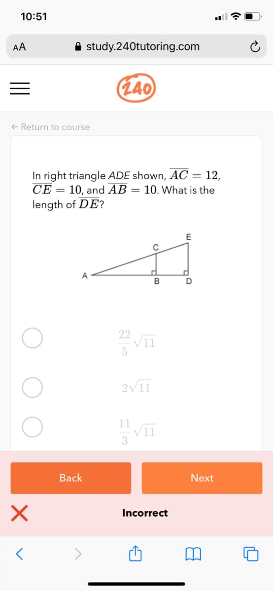 10:51
AA
A study.240tutoring.com
(L40
+ Return to course
In right triangle ADE shown, AC = 12,
СЕ
10, and AB = 10. What is the
length of DE?
22
VII
2V11
11
Вack
Next
Incorrect
