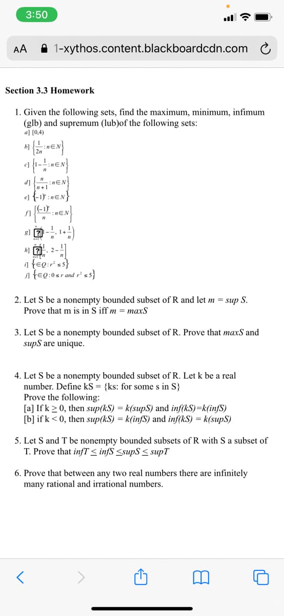 3:50
AA
A 1-xythos.content.blackboardcdn.com
Section 3.3 Homework
1. Given the following sets, find the maximum, minimum, infimum
(glb) and supremum (lub)of the following sets:
a] [0,4)
b)
d] "inɛN
n+1
el {-15 :nɛN}
(-1)
f]
a feg:r ss}
i feg:0sr and r²ss}
2. Let S be a nonempty bounded subset of R and let m = sup S.
Prove that m is in S iff m = maxS
3. Let S be a nonempty bounded subset of R. Prove that maxS and
supS are unique.
4. Let S be a nonempty bounded subset of R. Let k be a real
number. Define kS = {ks: for some s in S}
Prove the following:
[a] If k >0, then sup(kS) = k(supS) and inf(kS)=k(infS)
[b] if k < 0, then sup(kS) = k(infS) and inf(kS) = k(supS)
5. Let S and T be nonempty bounded subsets of R with S a subset of
T. Prove that infT < infS <supS < supT
6. Prove that between any two real numbers there are infinitely
many rational and irrational numbers.
