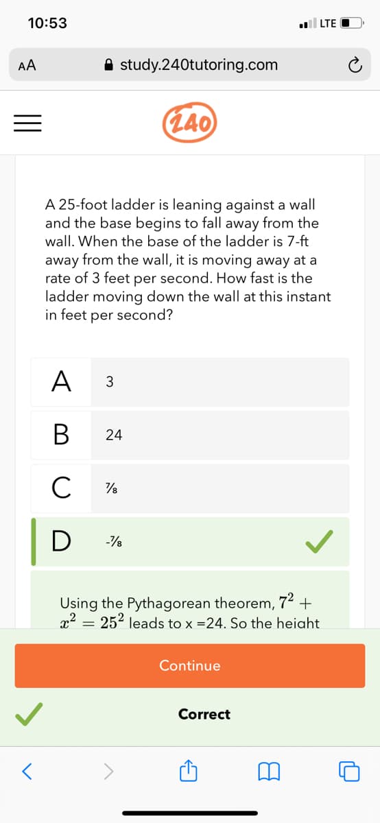 10:53
LTE
AA
A study.240tutoring.com
(L40
A 25-foot ladder is leaning against a wall
and the base begins to fall away from the
wall. When the base of the ladder is 7-ft
away from the wall, it is moving away at a
rate of 3 feet per second. How fast is the
ladder moving down the wall at this instant
in feet per second?
A
3
В
24
C
D
Using the Pythagorean theorem,
72 +
x² = 25² leads to x =24. So the heiaht
Continue
Correct
