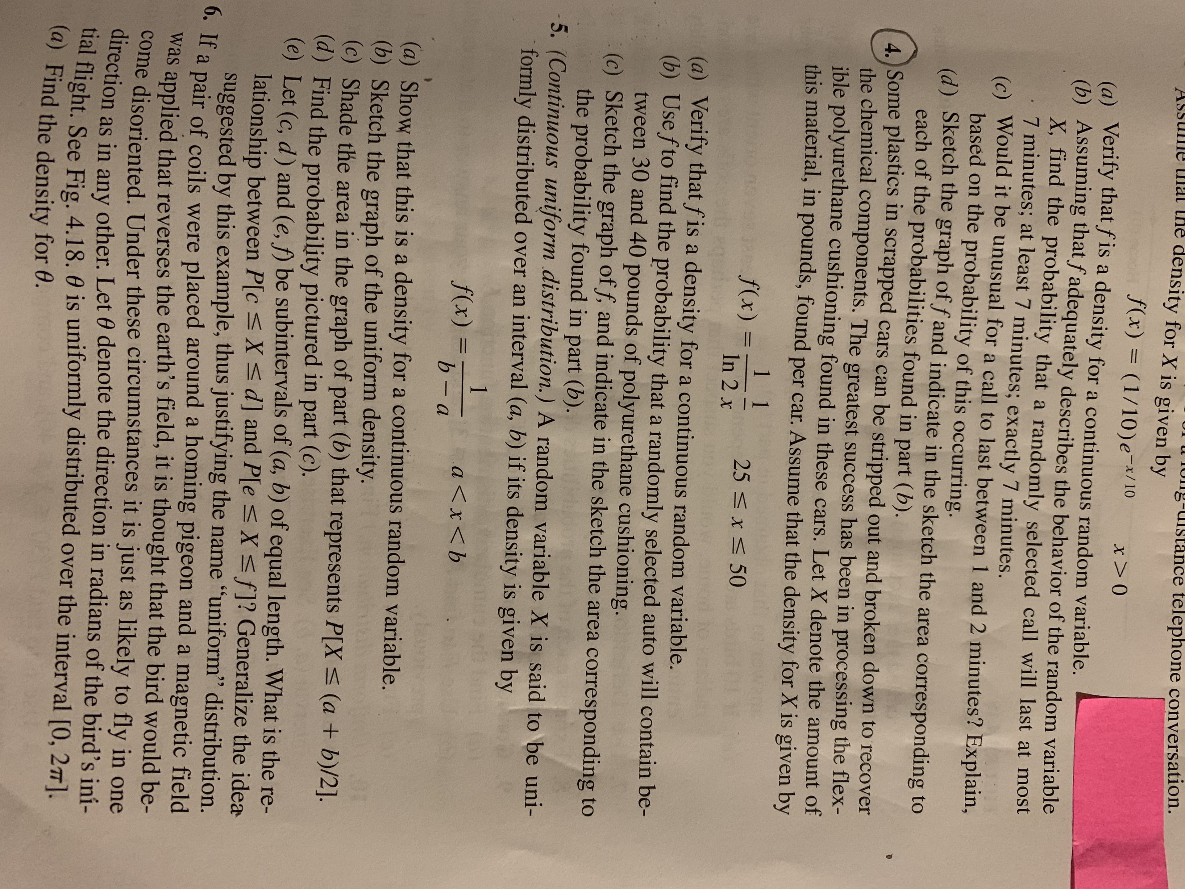 Jng-uistance telephone conversation.
ASsume thal the
density for X is given by
f(x) = (1/10)e-x/10
x>0
(a) Verify that f is a density for a continuous random variable.
(b) Assuming that f adequately describes the behavior of the random variable
X, find the probability that a randomly selected call will last at most
7 minutes; at least 7 minutes; exactly 7 minutes.
(c) Would it be unusual for a call to last between 1 and 2 minutes? Explain,
based on the probability of this occurring.
(d) Sketch the graph of f and indicate in the sketch the area corresponding to
each of the probabilities found in part (b).
4. Some plastics in scrapped cars can be stripped out and broken down to recover
the chemical components. The greatest success has been in processing the flex-
ible polyurethane cushioning found in these cars. Let X denote the amount of
this material, in pounds, found per car. Assume that the density for X is given by
1 1
f(x) =
25 <x< 50
In 2 x
(a) Verify that f is a density for a continuous random variable.
(b) Usefto find the probability that a randomly selected auto will contain be-
tween 30 and 40 pounds of polyurethane cushioning.
(c) Sketch the graph of f, and indicate in the sketch the area corresponding to
the probability found in part (b).
5. (Continuous uniform distribution.) A random variable X is said to be uni-
formly distributed over an interval (a, b) if its density is given by
1
f(x) =
a<x<b
%3D
b- a
(a) Show that this is a density for a continuous random variable.
(b) Sketch the graph of the uniform density.
(c) Shade the area in the graph of part (b) that represents P[X< (a + b)/2].
(d) Find the probability pictured in part (c).
(e) Let (c, d) and (e, f) be subintervals of (a, b) of equal length. What is the re-
lationship between P[c <X sd] and P[e <X<f]? Generalize the idea
suggested by this example, thus justifying the name "uniform" distribution.
0. If a pair of coils were placed around a homing pigeon and a magnetic field
was applied that reverses the earth's field, it is thought that the bird would be-
come disoriented. Under these circumstances it is just as likely to fly in one
direction as any other, Let 0 denote the direction in radians of the bird's ini-
tial flight. See Fig. 4.18. 0 is uniformly distributed over the interval [0, 27].
(a) Find the density for 0.
in
