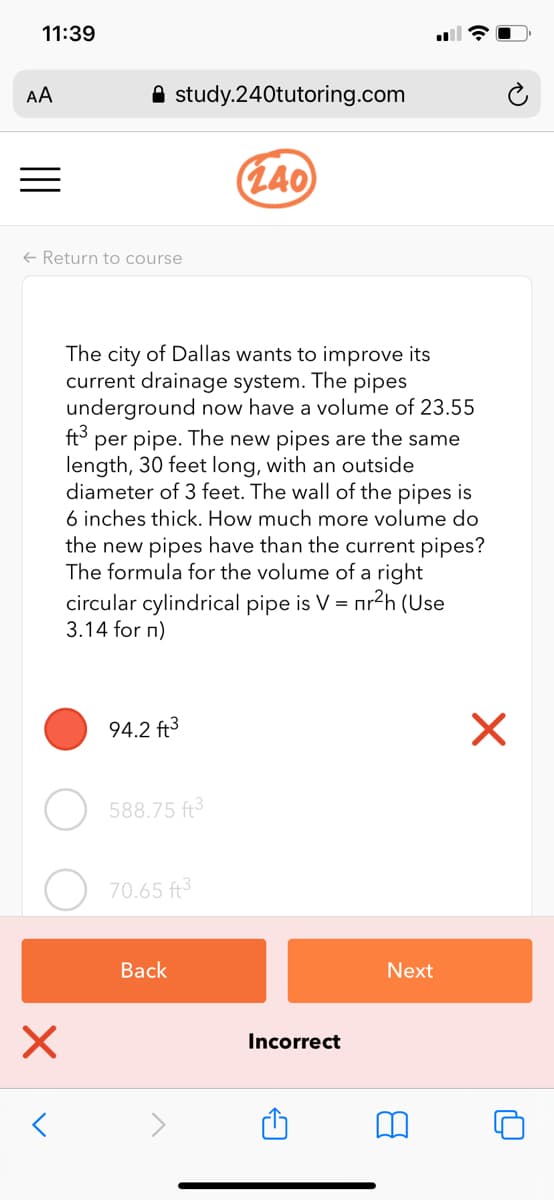 11:39
AA
A study.240tutoring.com
(L40
+ Return to course
The city of Dallas wants to improve its
current drainage system. The pipes
underground now have a volume of 23.55
ft3
per pipe. The new pipes are the same
length, 30 feet long, with an outside
diameter of 3 feet. The wall of the pipes is
6 inches thick. How much more volume do
the new pipes have than the current pipes?
The formula for the volume of a right
circular cylindrical pipe is V = nr2h (Use
3.14 for n)
94.2 ft3
588.75 ft3
70.65 ft
Back
Next
Incorrect
