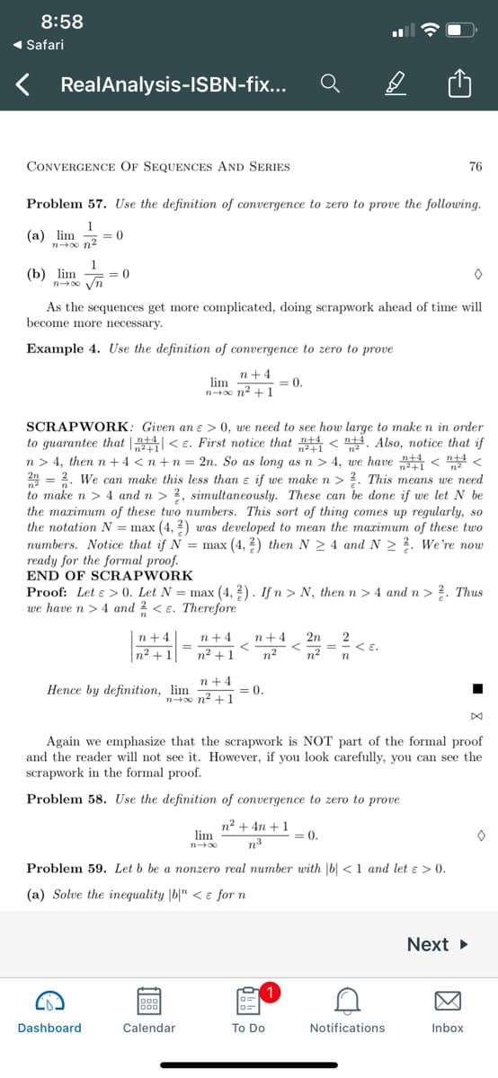 8:58
( Safari
RealAnalysis-ISBN-fix...
CONVERGENCE OF SEQUENCES AND SERIES
76
Problem 57. Use the definition of convergence to zero to prove the following.
1
(a) lim
= 0
n o n2
1
(b) lim = 0
n0 Vn
As the sequences get more complicated, doing scrapwork ahead of time will
become more necessary.
Example 4. Use the definition of convergence to zero to prove
n+4
= 0.
lim
no n2 + 1
SCRAPWORK: Given an e > 0, we need to see how large to make n in order
to guarantee that | < e. First notice that < 4. Also, notice that if
n > 4, then n +4 < n+n = 2n. So as long as n > 4, we have < <
2 = 2. We can make this less than ɛ if we make n > ?. This means we need
to make n > 4 and n > ?, simultaneously. These can be done if we let N be
the maximum of these two numbers. This sort of thing comes up regularly, so
the notation N = max (4, 2) was developed to mean the marimum of these two
numbers. Notice that if N = max (4, 2) then N > 4 and N > ?. We're now
ready for the formal proof.
END OF SCRAPWORK
Proof: Let e > 0. Let N = max (4, 2). If n > N, then n > 4 and n> ?. Thus
we have n >4 and 2 < e. Therefore
n+4
n+4
n +4
2n
n2 +1
n² + 1
n2
n2
< E.
n
n +4
Hence by definition, lim
= 0
no n2 +1
Again we emphasize that the scrapwork is NOT part of the formal proof
and the reader will not see it. However, if you look carefully, you can see the
scrapwork in the formal proof.
Problem 58. Use the definition of convergence to zero to prove
n2 + 4n +1
lim
= 0.
n3
Problem 59. Let b be a nonzero real number with |b| <1 and let ɛ > 0.
(a) Solve the inequality |b|" < e for n
Next
Dashboard
Calendar
To Do
Notifications
Inbox
