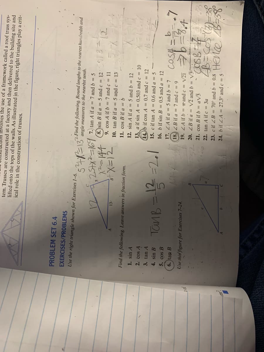 Involves the use of a framework called a roof truss sys-
tem. Trusses are constructed at a factory and then delivered to the building site and
lifted onto the tops of the walls. As illustrated in the figure, right triangles play a crit-
ical role in the construction of trusses.
PROBLEM SET 6.4
EXERCISES/PROBLEMS
Use the right triangle shown for Exercises 1-6.
2 Find the following. Round lengths to the nearest hundredth and
angle measures to the nearèst tenth.
7.) tan A if a = 7 and b = 5
8. )sin B if a = 5 and c = 12
9. cos A if b = 7 and ç = 11
13
10. tan B if a = 5 and c = 13
11. cos B if a = b
12. sin A if a = 5 and b = 12
Find the following. Leave answers in fraction form.
1. sin A
13. a if sin A = 0.503 and c = 10
14. b if cos A = 0.7 and c = 12
2. cos A
3. tan A
15. c if tan A = 0.6 and a = 5
TanB = 12 =2.1
4. sin B
16. b if sin B = 0.5 and a = 12
5. cos B
17. ZA if a = 5 and b = 7
COSA
6. tan B
18, ZB if a = 7 and c = 9
Use this figure for Exercises 7-24.
19. ZA if b = rand c = V21
e of
2 20. ZB if a = V2 and b = V3-
21. cos B if b = aV3
22. tan A if c = 3a
23. cif ZB = 70° and b = 0.8 HENCO B-38°
24. b if ZA = 27.3° and c = 5
