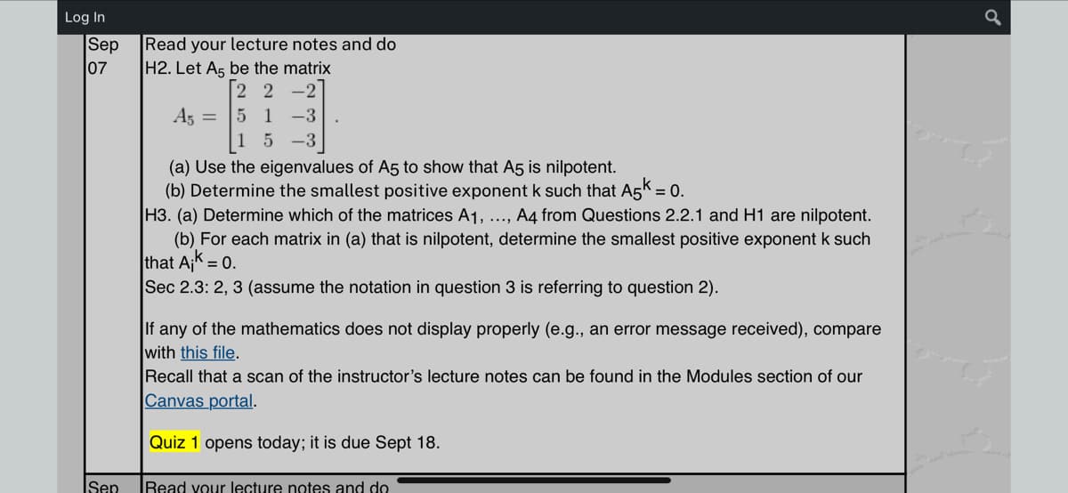 Log In
Sep
07
Sep
Read your lecture notes and do
H2. Let A5 be the matrix
[22 -2
A5 =
51 -3
15-3
(a) Use the eigenvalues of A5 to show that A5 is nilpotent.
(b) Determine the smallest positive exponent k such that A5k = 0.
H3. (a) Determine which of the matrices A1, ..., A4 from Questions 2.2.1 and H1 are nilpotent.
(b) For each matrix in (a) that is nilpotent, determine the smallest positive exponent k such
that Ajk = 0.
Sec 2.3: 2, 3 (assume the notation in question 3 is referring to question 2).
If any of the mathematics does not display properly (e.g., an error message received), compare
with this file.
Recall that a scan of the instructor's lecture notes can be found in the Modules section of our
Canvas portal.
Quiz 1 opens today; it is due Sept 18.
Read your lecture notes and do
q